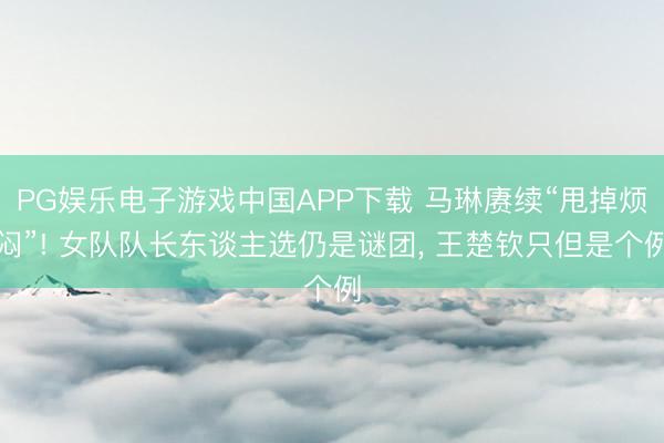 PG娱乐电子游戏中国APP下载 马琳赓续“甩掉烦闷”! 女队队长东谈主选仍是谜团， 王楚钦只但是个例