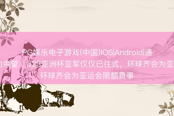 PG娱乐电子游戏(中国)IOS|Android|通用APP下载 向余望：U23亚洲杯亚军仅仅已往式，环球齐会为亚运会限额费事