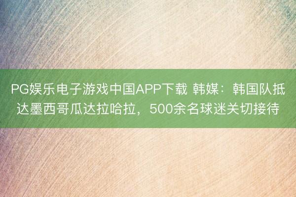 PG娱乐电子游戏中国APP下载 韩媒：韩国队抵达墨西哥瓜达拉哈拉，500余名球迷关切接待