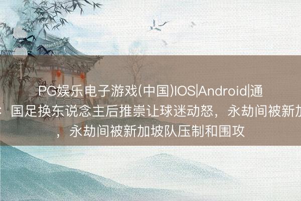 PG娱乐电子游戏(中国)IOS|Android|通用APP下载 沪媒：国足换东说念主后推崇让球迷动怒，永劫间被新加坡队压制和围攻