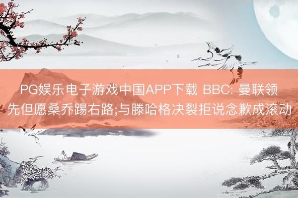 PG娱乐电子游戏中国APP下载 BBC: 曼联领先但愿桑乔踢右路;与滕哈格决裂拒说念歉成滚动