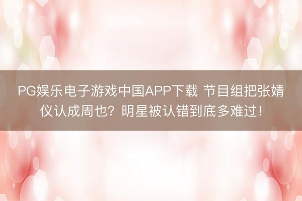 PG娱乐电子游戏中国APP下载 节目组把张婧仪认成周也？明星被认错到底多难过！