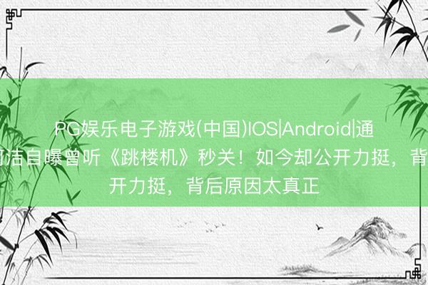 PG娱乐电子游戏(中国)IOS|Android|通用APP下载 何洁自曝曾听《跳楼机》秒关！如今却公开力挺，背后原因太真正