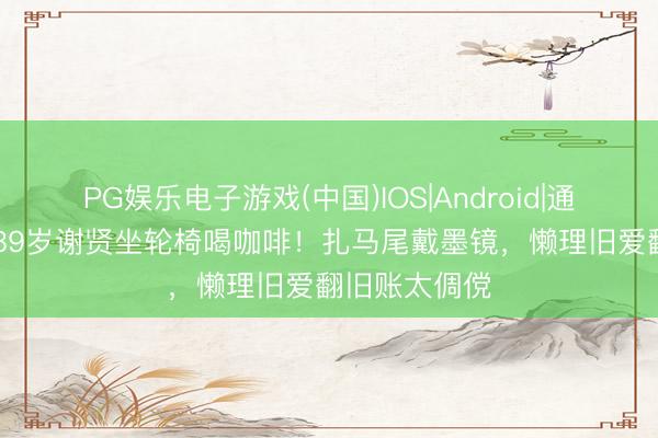 PG娱乐电子游戏(中国)IOS|Android|通用APP下载 89岁谢贤坐轮椅喝咖啡！扎马尾戴墨镜，懒理旧爱翻旧账太倜傥