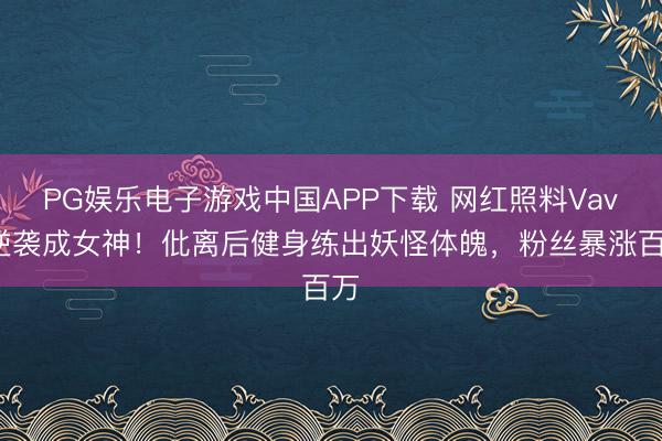 PG娱乐电子游戏中国APP下载 网红照料Vava逆袭成女神！仳离后健身练出妖怪体魄，粉丝暴涨百万