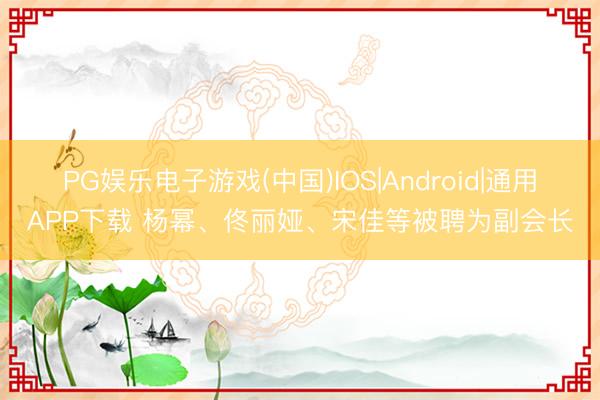 PG娱乐电子游戏(中国)IOS|Android|通用APP下载 杨幂、佟丽娅、宋佳等被聘为副会长