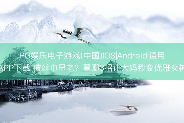 PG娱乐电子游戏(中国)IOS|Android|通用APP下载 披丝巾显老？董卿3招让大妈秒变优雅女神