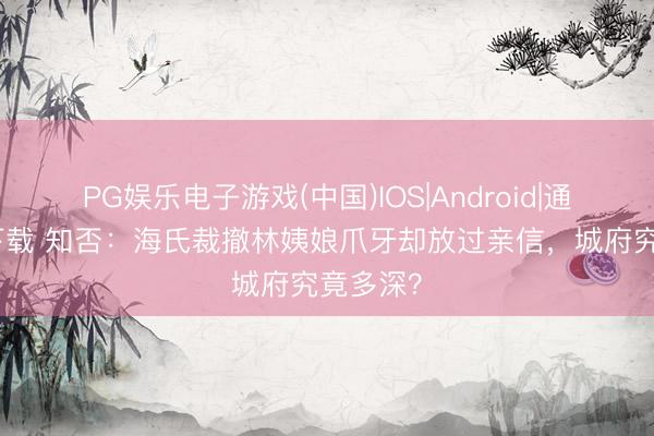 PG娱乐电子游戏(中国)IOS|Android|通用APP下载 知否：海氏裁撤林姨娘爪牙却放过亲信，城府究竟多深？