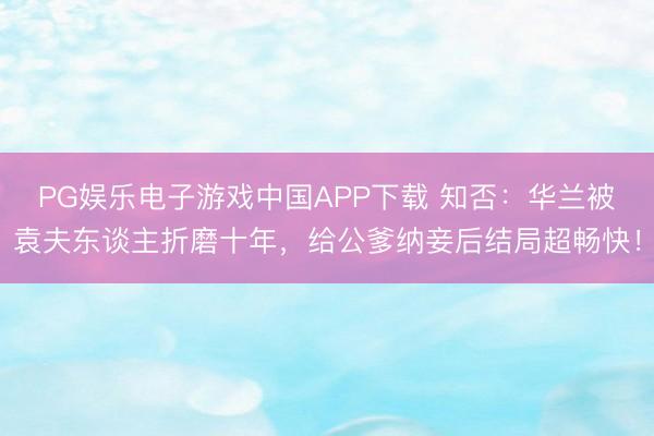 PG娱乐电子游戏中国APP下载 知否：华兰被袁夫东谈主折磨十年，给公爹纳妾后结局超畅快！