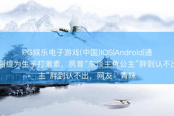 PG娱乐电子游戏(中国)IOS|Android|通用APP下载 钟丽缇为生子打激素，夙昔“东谈主鱼公主”胖到认不出，网友：青睐