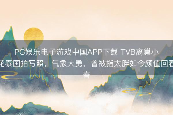 PG娱乐电子游戏中国APP下载 TVB离巢小花泰国拍写照，气象大勇，曾被指太胖如今颜值回春