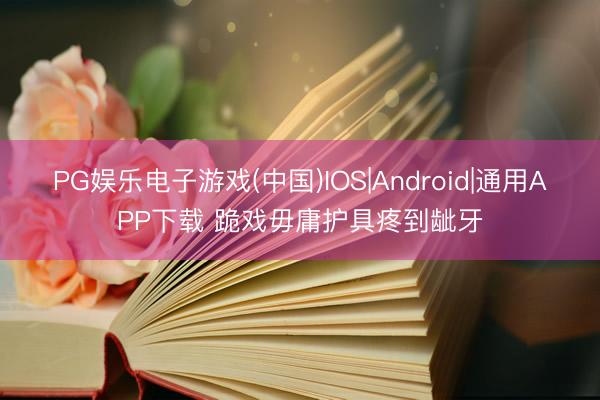 PG娱乐电子游戏(中国)IOS|Android|通用APP下载 跪戏毋庸护具疼到龇牙