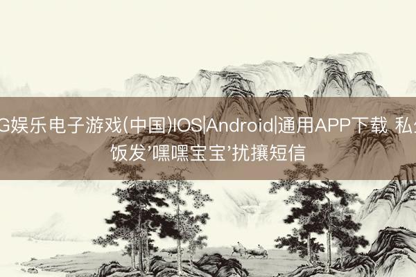 PG娱乐电子游戏(中国)IOS|Android|通用APP下载 私生饭发'嘿嘿宝宝'扰攘短信