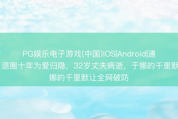 PG娱乐电子游戏(中国)IOS|Android|通用APP下载 退圈十年为爱归隐，32岁丈夫病逝，于娜的千里默让全网破防