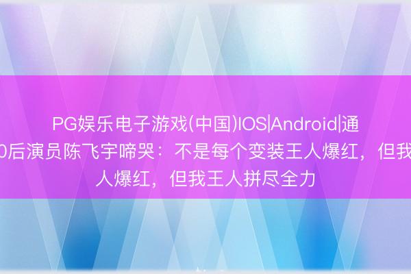 PG娱乐电子游戏(中国)IOS|Android|通用APP下载 00后演员陈飞宇啼哭：不是每个变装王人爆红，但我王人拼尽全力