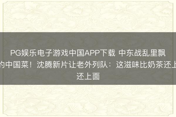 PG娱乐电子游戏中国APP下载 中东战乱里飘香的中国菜！沈腾新片让老外列队：这滋味比奶茶还上面