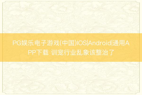 PG娱乐电子游戏(中国)IOS|Android|通用APP下载 训宠行业乱象该整治了