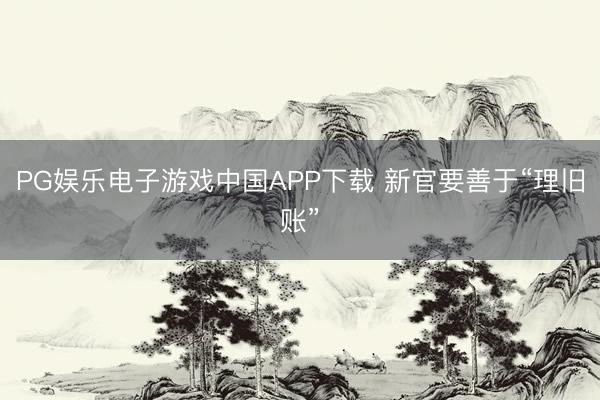 PG娱乐电子游戏中国APP下载 新官要善于“理旧账”