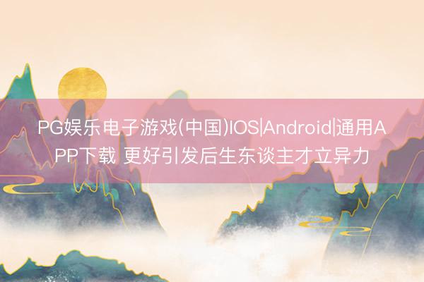 PG娱乐电子游戏(中国)IOS|Android|通用APP下载 更好引发后生东谈主才立异力
