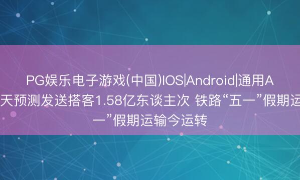 PG娱乐电子游戏(中国)IOS|Android|通用APP下载 8天预测发送搭客1.58亿东谈主次 铁路“五一”假期运输今运转