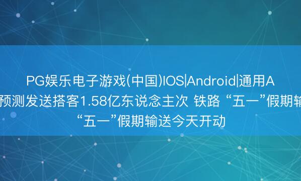 PG娱乐电子游戏(中国)IOS|Android|通用APP下载 8天预测发送搭客1.58亿东说念主次 铁路 “五一”假期输送今天开动