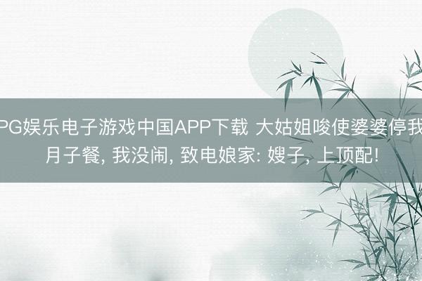 PG娱乐电子游戏中国APP下载 大姑姐唆使婆婆停我月子餐， 我没闹， 致电娘家: 嫂子， 上顶配!
