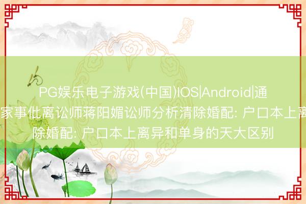 PG娱乐电子游戏(中国)IOS|Android|通用APP下载 驰名婚配家事仳离讼师蒋阳媚讼师分析清除婚配: 户口本上离异和单身的天大区别