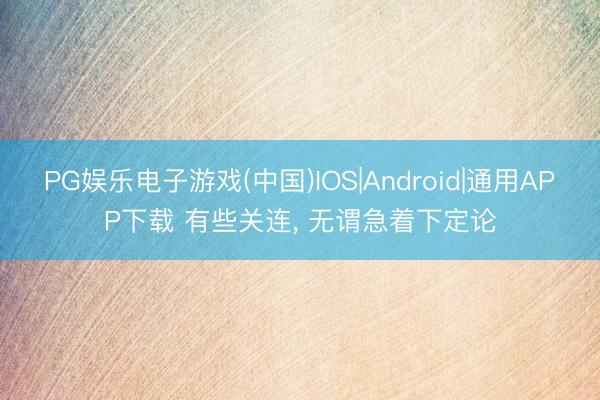 PG娱乐电子游戏(中国)IOS|Android|通用APP下载 有些关连， 无谓急着下定论