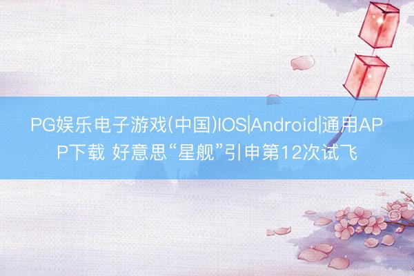PG娱乐电子游戏(中国)IOS|Android|通用APP下载 好意思“星舰”引申第12次试飞