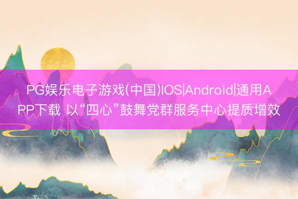 PG娱乐电子游戏(中国)IOS|Android|通用APP下载 以“四心”鼓舞党群服务中心提质增效