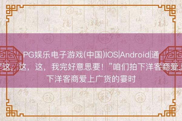 PG娱乐电子游戏(中国)IOS|Android|通用APP下载 “这，这，这，我完好意思要！”咱们拍下洋客商爱上广货的霎时