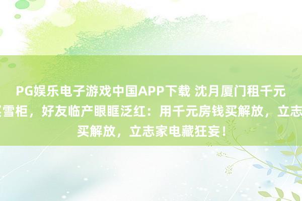PG娱乐电子游戏中国APP下载 沈月厦门租千元旧屋花8万买雪柜,好友临产眼眶泛红:用千元房钱买解放,立志家电藏狂妄!