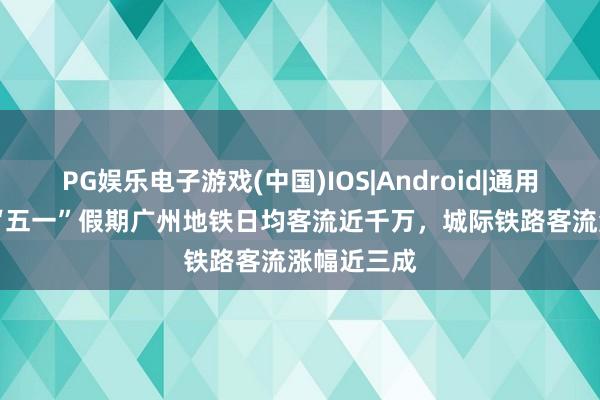 PG娱乐电子游戏(中国)IOS|Android|通用APP下载 “五一”假期广州地铁日均客流近千万,城际铁路客流涨幅近三成