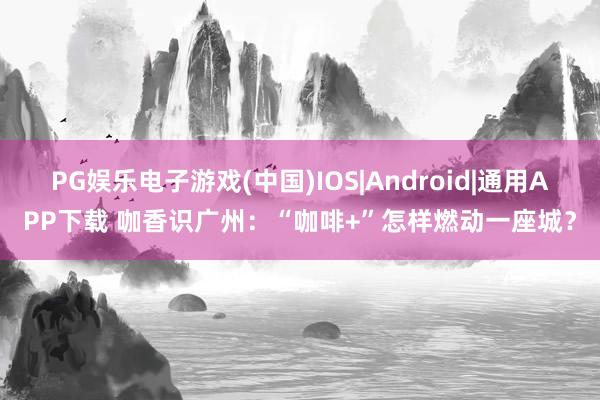PG娱乐电子游戏(中国)IOS|Android|通用APP下载 咖香识广州：“咖啡+”怎样燃动一座城？