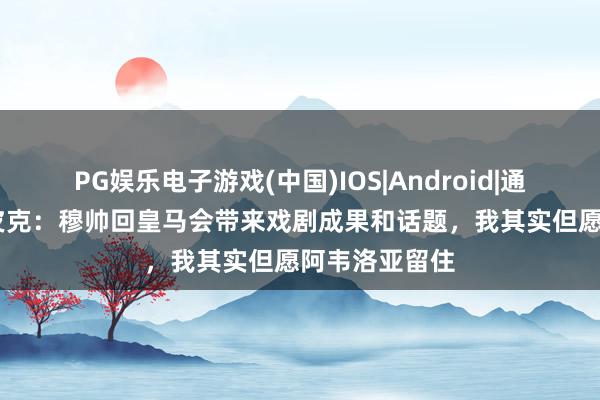 PG娱乐电子游戏(中国)IOS|Android|通用APP下载 皮克：穆帅回皇马会带来戏剧成果和话题，我其实但愿阿韦洛亚留住