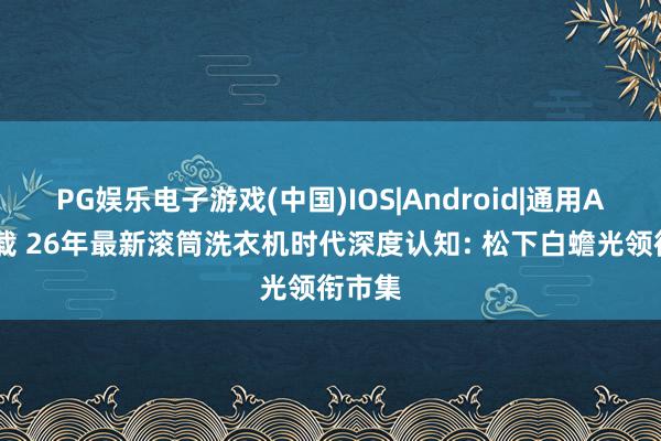 PG娱乐电子游戏(中国)IOS|Android|通用APP下载 26年最新滚筒洗衣机时代深度认知: 松下白蟾光领衔市集