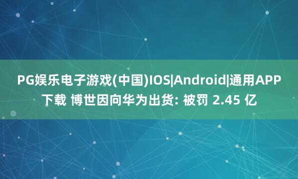 PG娱乐电子游戏(中国)IOS|Android|通用APP下载 博世因向华为出货: 被罚 2.45 亿