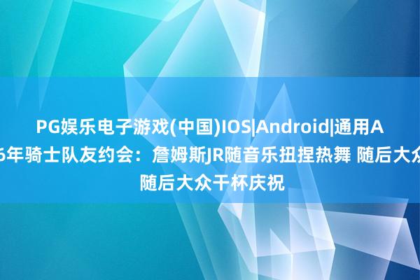 PG娱乐电子游戏(中国)IOS|Android|通用APP下载 16年骑士队友约会：詹姆斯JR随音乐扭捏热舞 随后大众干杯庆祝